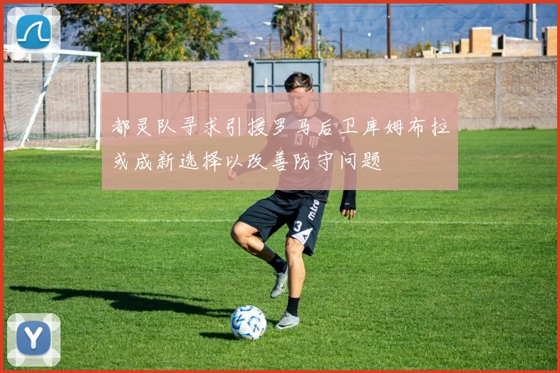 都灵队寻求引援罗马后卫库姆布拉或成新选择以改善防守问题