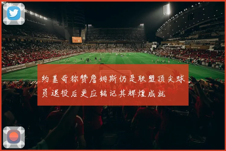 约基奇称赞詹姆斯仍是联盟顶尖球员退役后更应铭记其辉煌成就