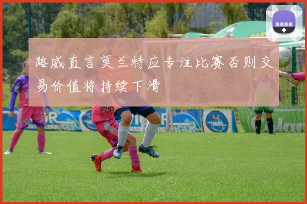 路威直言莫兰特应专注比赛否则交易价值将持续下滑