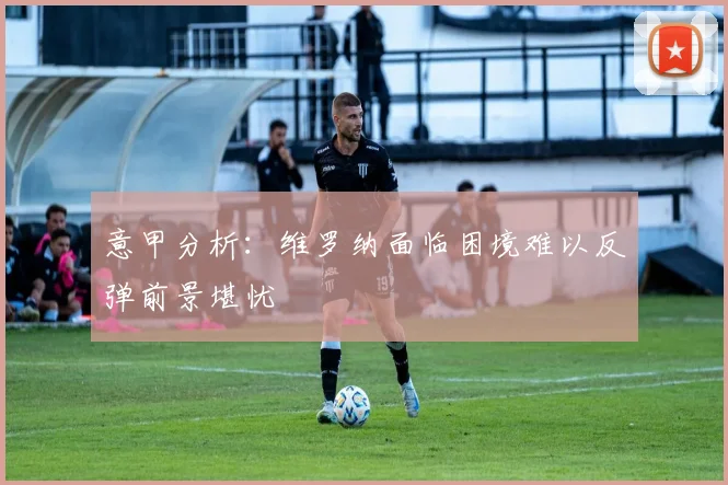 意甲分析：维罗纳面临困境难以反弹前景堪忧