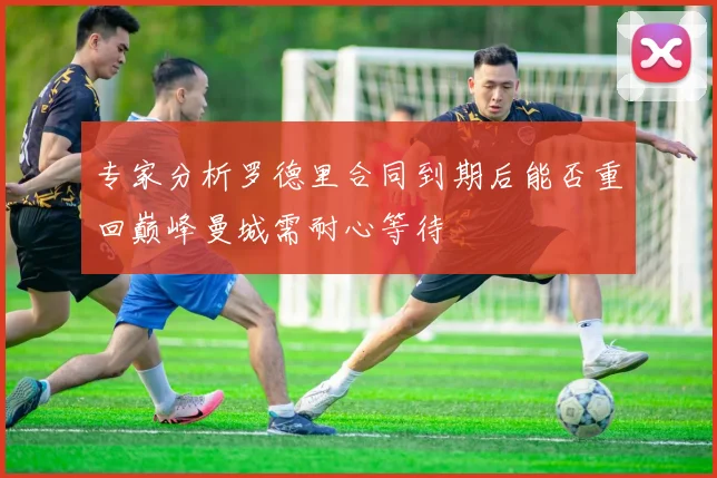 专家分析罗德里合同到期后能否重回巅峰曼城需耐心等待