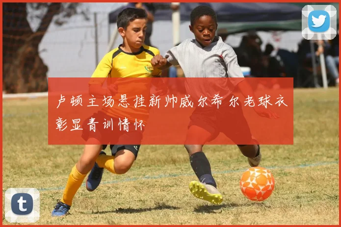 卢顿主场悬挂新帅威尔希尔老球衣彰显青训情怀