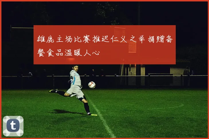 雄鹿主场比赛推迟仁义之举捐赠备餐食品温暖人心
