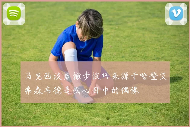 马克西谈后撤步技巧来源于哈登艾弗森韦德是我心目中的偶像