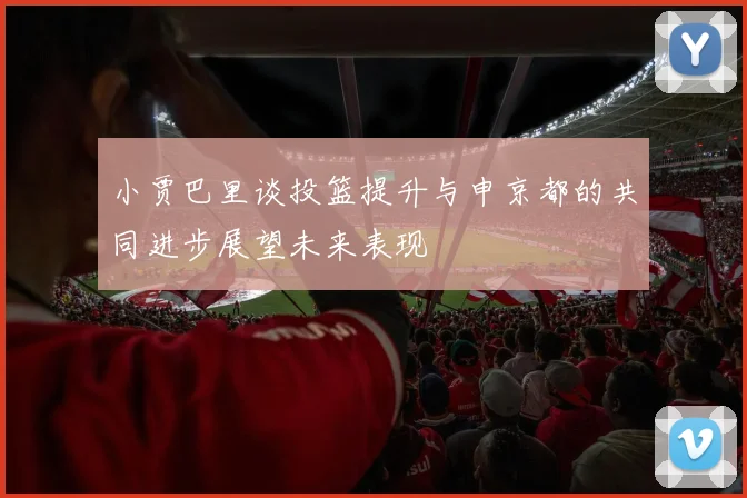 小贾巴里谈投篮提升与申京都的共同进步展望未来表现