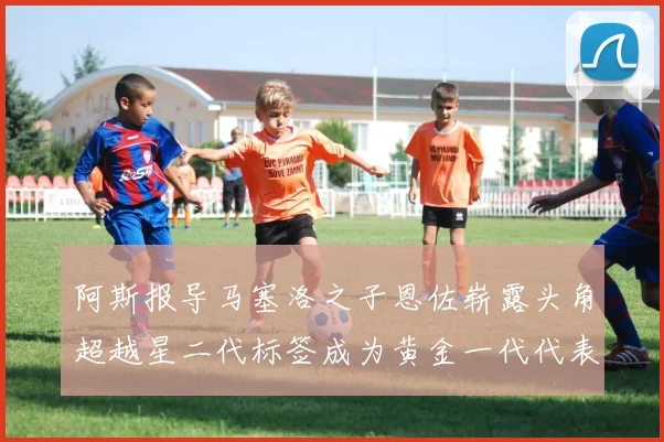 阿斯报导马塞洛之子恩佐崭露头角超越星二代标签成为黄金一代代表