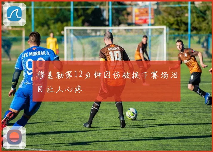穆基勒第12分钟因伤被换下赛场泪目让人心疼