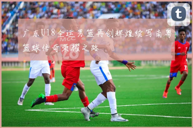 广东U18全运男篮再创辉煌续写南粤篮球传奇荣耀之路
