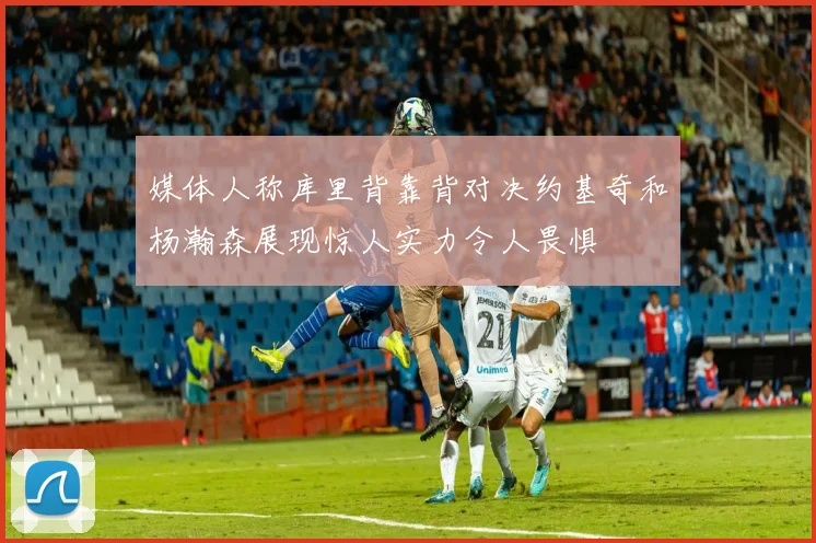 媒体人称库里背靠背对决约基奇和杨瀚森展现惊人实力令人畏惧