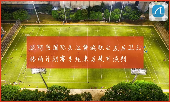 迈阿密国际关注费城联合左后卫瓦格纳计划赛季结束后展开谈判