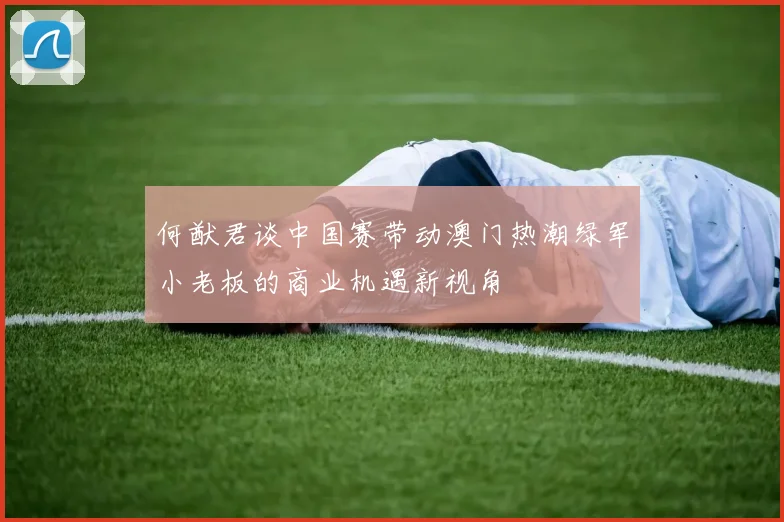 何猷君谈中国赛带动澳门热潮绿军小老板的商业机遇新视角