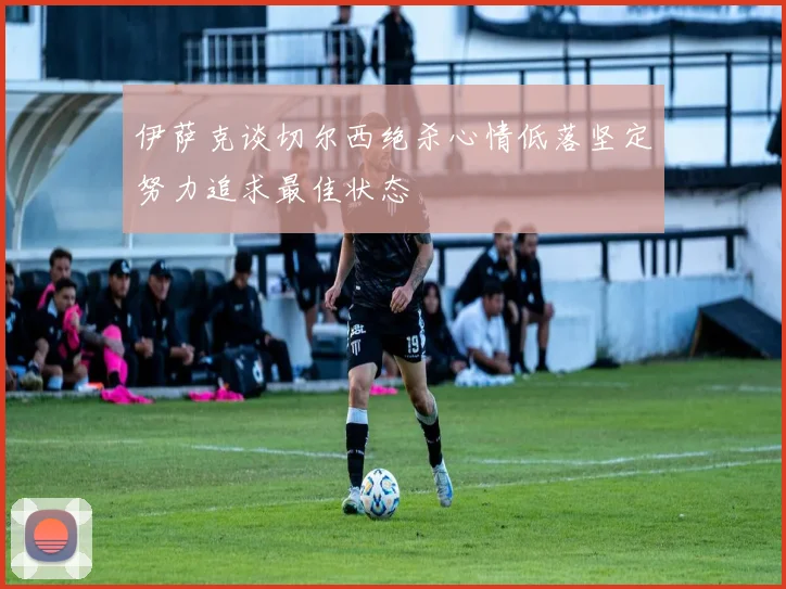 伊萨克谈切尔西绝杀心情低落坚定努力追求最佳状态