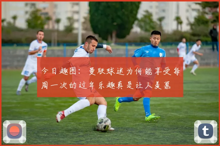 今日趣图：曼联球迷为何能享受每周一次的过年乐趣真是让人羡慕