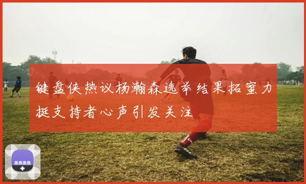 键盘侠热议杨瀚森选举结果拓蜜力挺支持者心声引发关注