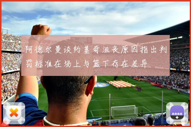 阿德尔曼谈约基奇沮丧原因指出判罚标准在场上与篮下存在差异