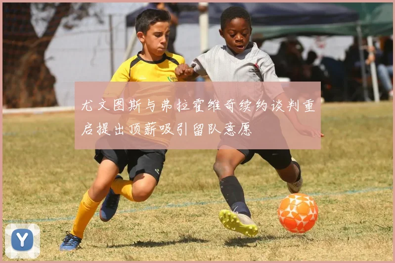 尤文图斯与弗拉霍维奇续约谈判重启提出顶薪吸引留队意愿