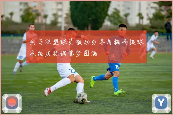 利马联盟球员激动分享与梅西换球衣经历称偶像梦圆满
