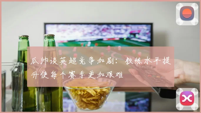 瓜帅谈英超竞争加剧：教练水平提升使每个赛季更加艰难