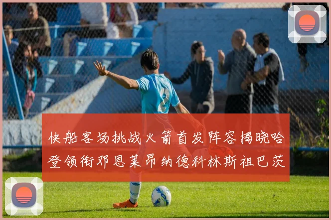 快船客场挑战火箭首发阵容揭晓哈登领衔邓恩莱昂纳德科林斯祖巴茨共战强敌