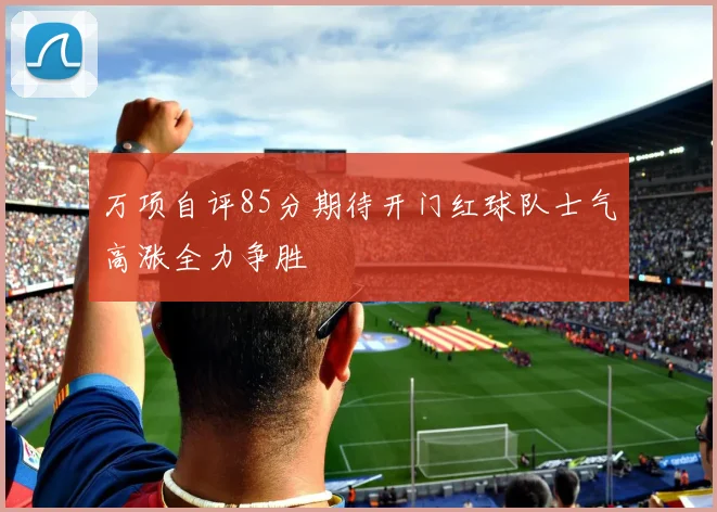 万项自评85分期待开门红球队士气高涨全力争胜