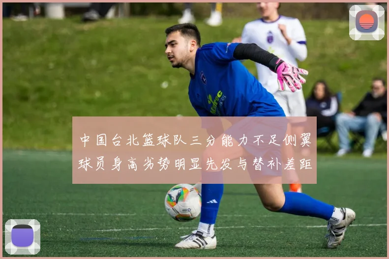 中国台北篮球队三分能力不足侧翼球员身高劣势明显先发与替补差距显著