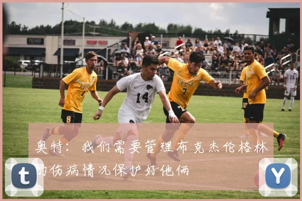 奥特：我们需要管理布克杰伦格林的伤病情况保护好他俩