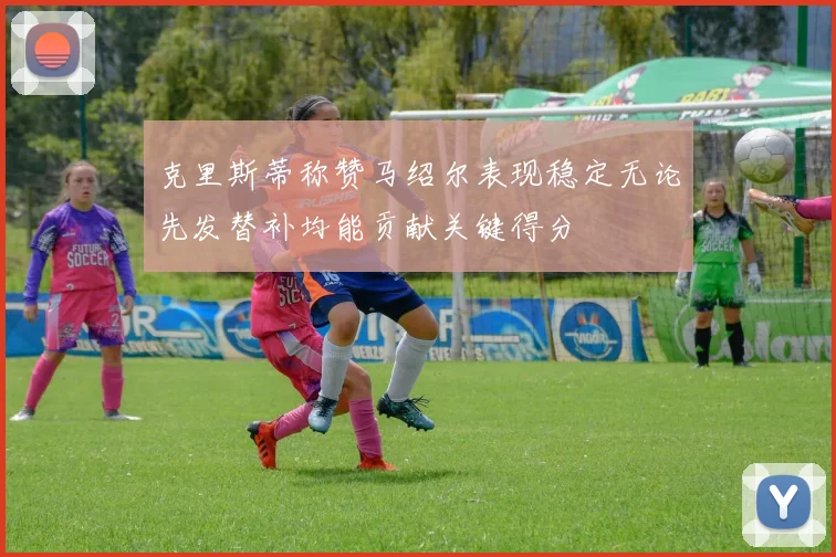 克里斯蒂称赞马绍尔表现稳定无论先发替补均能贡献关键得分