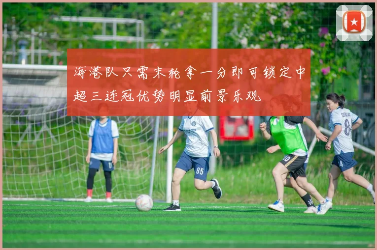 海港队只需末轮拿一分即可锁定中超三连冠优势明显前景乐观