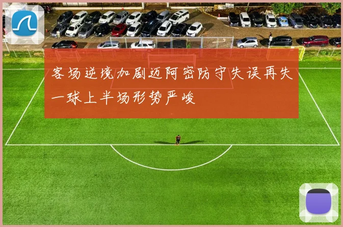客场逆境加剧迈阿密防守失误再失一球上半场形势严峻