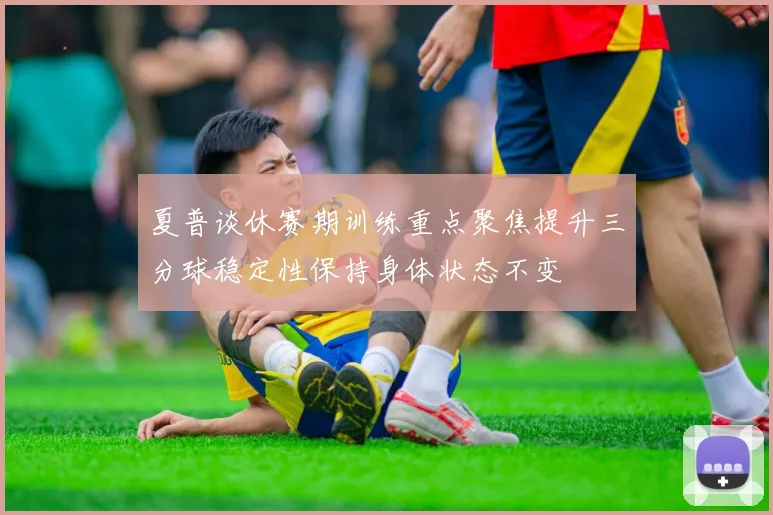 夏普谈休赛期训练重点聚焦提升三分球稳定性保持身体状态不变