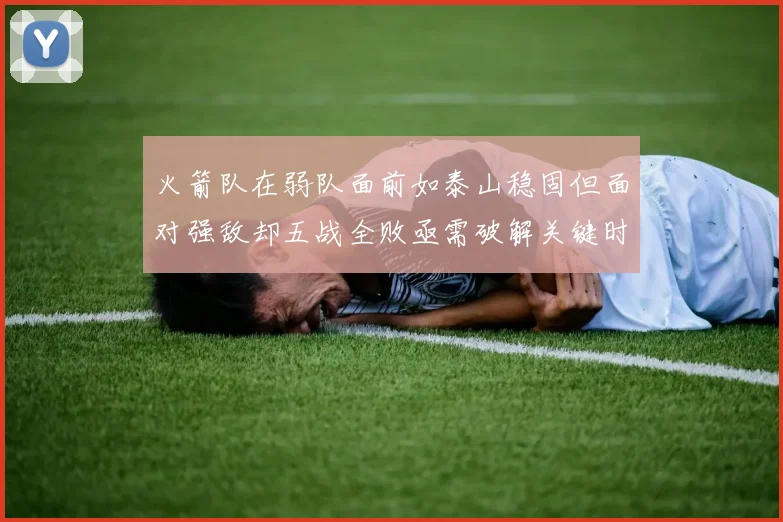 火箭队在弱队面前如泰山稳固但面对强敌却五战全败亟需破解关键时刻失误困境
