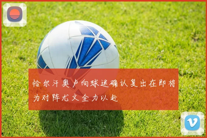 恰尔汗奥卢向球迷确认复出在即将为对阵尤文全力以赴