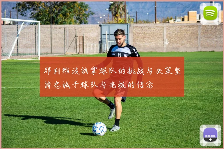 邓利维谈执掌球队的挑战与决策坚持忠诚于球队与老板的信念