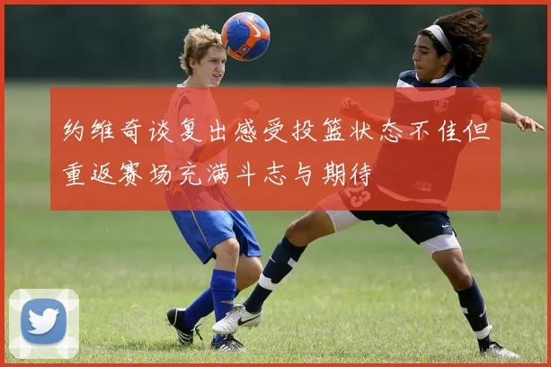 约维奇谈复出感受投篮状态不佳但重返赛场充满斗志与期待