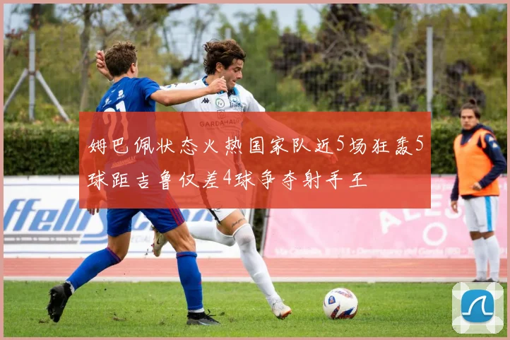 姆巴佩状态火热国家队近5场狂轰5球距吉鲁仅差4球争夺射手王