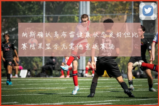 纳斯确认乌布雷健康状态良好但比赛结果显示无需他重返赛场