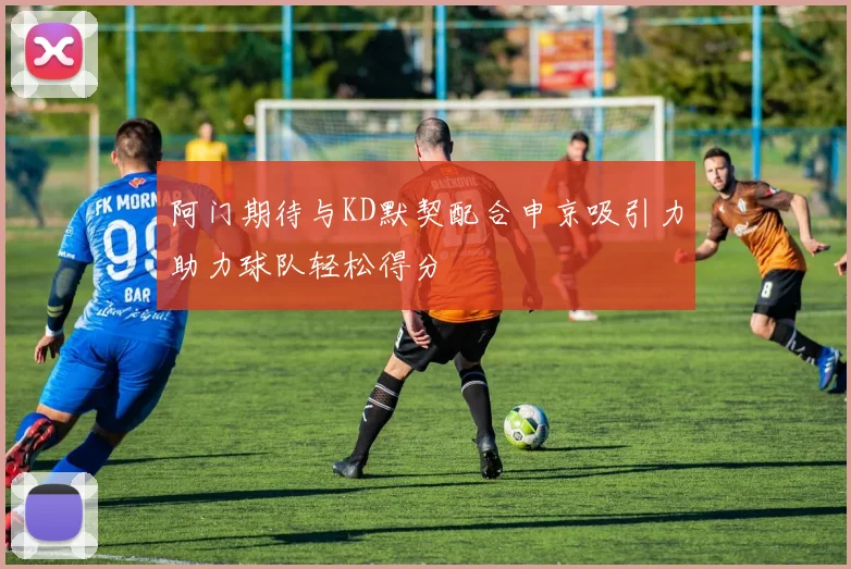 阿门期待与KD默契配合申京吸引力助力球队轻松得分