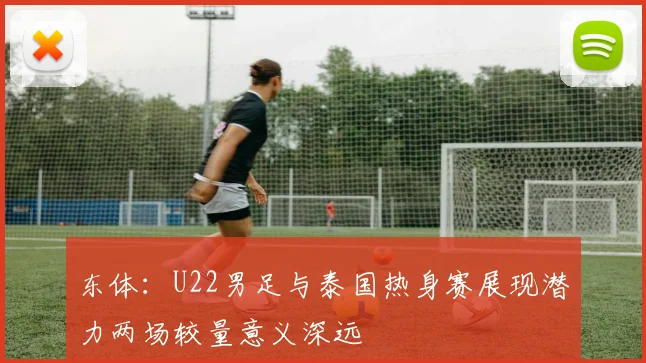 东体：U22男足与泰国热身赛展现潜力两场较量意义深远