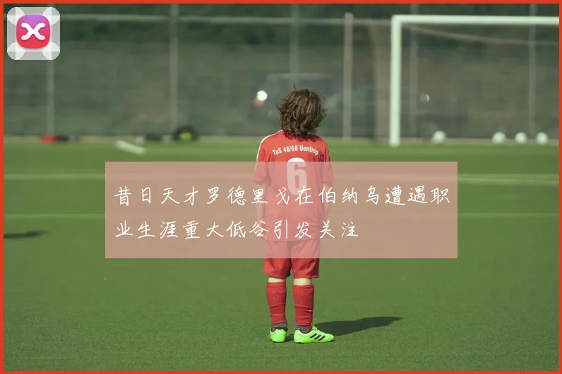 昔日天才罗德里戈在伯纳乌遭遇职业生涯重大低谷引发关注