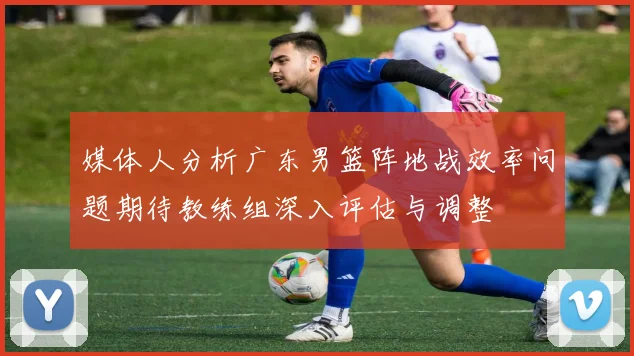 媒体人分析广东男篮阵地战效率问题期待教练组深入评估与调整